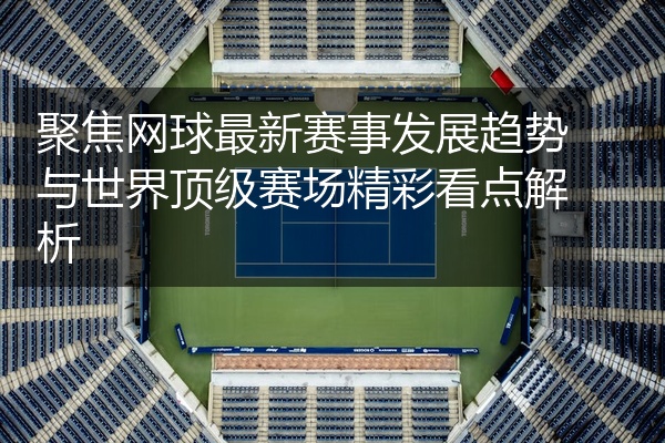 聚焦网球最新赛事发展趋势与世界顶级赛场精彩看点解析