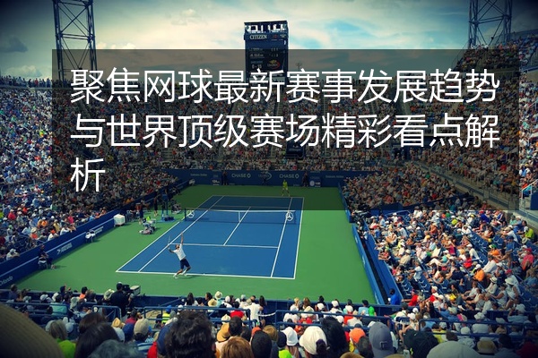 聚焦网球最新赛事发展趋势与世界顶级赛场精彩看点解析
