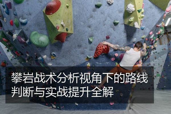 攀岩战术分析视角下的路线判断与实战提升全解