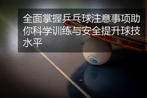 全面掌握乒乓球注意事项助你科学训练与安全提升球技水平