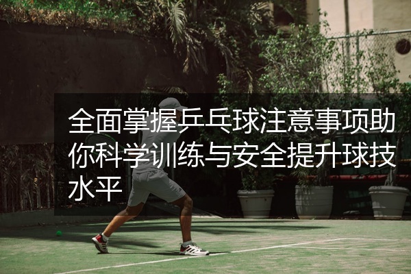 全面掌握乒乓球注意事项助你科学训练与安全提升球技水平