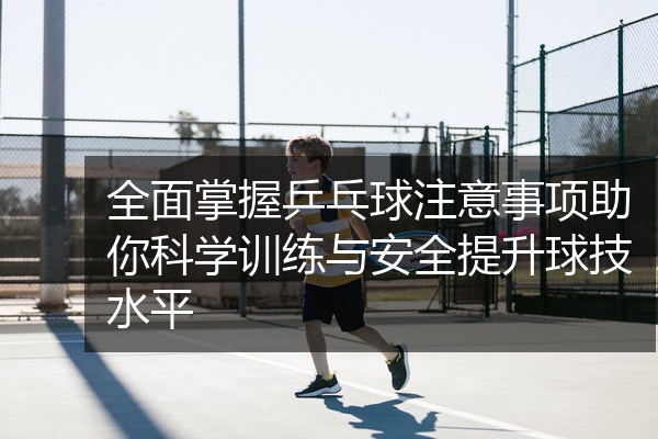 全面掌握乒乓球注意事项助你科学训练与安全提升球技水平