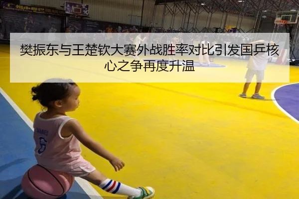 樊振东与王楚钦大赛外战胜率对比引发国乒核心之争再度升温