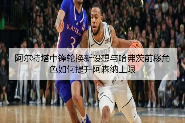 阿尔特塔中锋轮换新设想与哈弗茨前移角色如何提升阿森纳上限